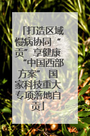 打造区域慢病协同“贡”享健康“中国西部方案” 国家科技重大专项落地自贡