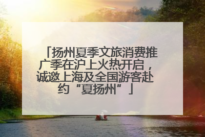 扬州夏季文旅消费推广季在沪上火热开启，诚邀上海及全国游客赴约“夏扬州”