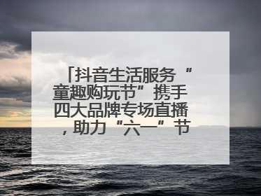 抖音生活服务“童趣购玩节”携手四大品牌专场直播，助力“六一”节日消费