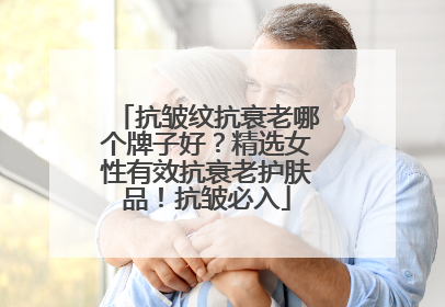 抗皱纹抗衰老哪个牌子好？精选女性有效抗衰老护肤品！抗皱必入