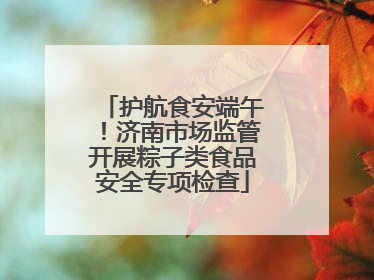 护航食安端午！济南市场监管开展粽子类食品安全专项检查