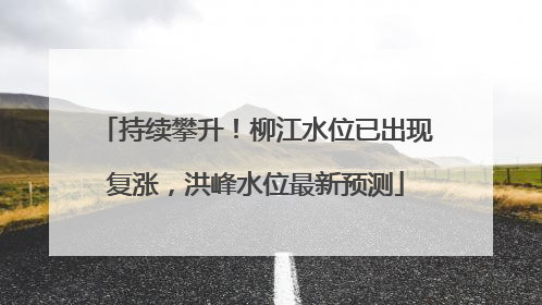 持续攀升！柳江水位已出现复涨，洪峰水位最新预测