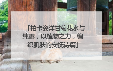 柏卡姿洋甘菊花水与纯露，以植物之力，编织肌肤的安抚诗篇