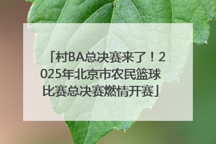 村BA总决赛来了！2025年北京市农民篮球比赛总决赛燃情开赛