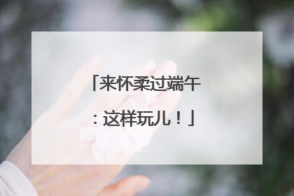 来怀柔过端午：这样玩儿！