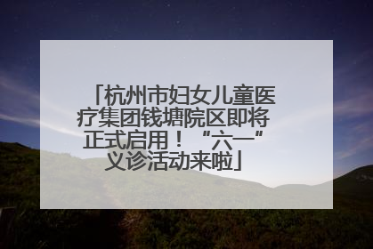 杭州市妇女儿童医疗集团钱塘院区即将正式启用！“六一”义诊活动来啦