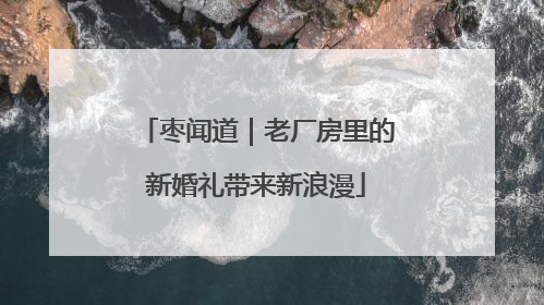 枣闻道｜老厂房里的新婚礼带来新浪漫