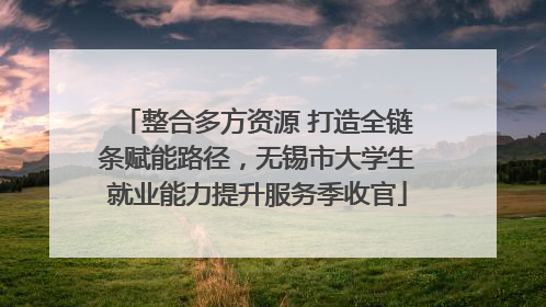 整合多方资源 打造全链条赋能路径，无锡市大学生就业能力提升服务季收官