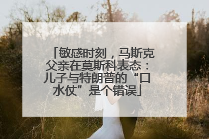 敏感时刻，马斯克父亲在莫斯科表态：儿子与特朗普的“口水仗”是个错误