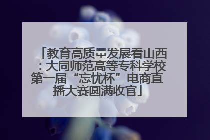 教育高质量发展看山西：大同师范高等专科学校第一届“忘忧杯”电商直播大赛圆满收官