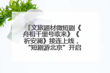 文旅题材微短剧《舟楫千里号歌来》《祈安澜》接连上线，“短剧游北京”开启大运河文化之旅