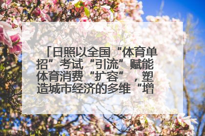 日照以全国“体育单招”考试“引流”赋能体育消费“扩容”，塑造城市经济的多维“增长极”——校地“携手”，打造“以赛营城”新范式