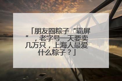 朋友圈粽子“霸屏”，老字号一天要卖几万只，上海人最爱什么粽子？