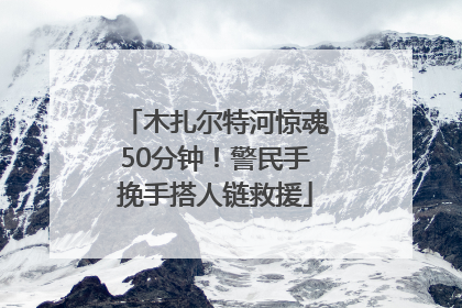 木扎尔特河惊魂50分钟！警民手挽手搭人链救援