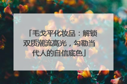 毛戈平化妆品：解锁双质潮流高光，勾勒当代人的自信底色