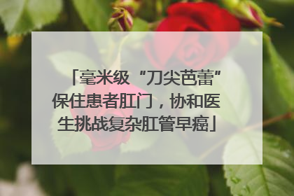 毫米级“刀尖芭蕾”保住患者肛门，协和医生挑战复杂肛管早癌