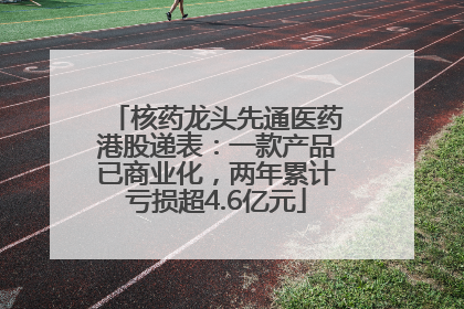 核药龙头先通医药港股递表：一款产品已商业化，两年累计亏损超4.6亿元