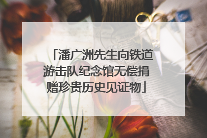 潘广洲先生向铁道游击队纪念馆无偿捐赠珍贵历史见证物