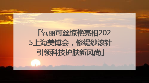 氧丽可丝惊艳亮相2025上海美博会，修缇纱滚针引领科技护肤新风尚