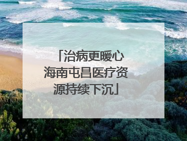 治病更暖心 海南屯昌医疗资源持续下沉