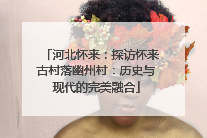 河北怀来：探访怀来古村落幽州村：历史与现代的完美融合