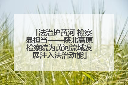 法治护黄河 检察显担当——陕北高原检察院为黄河流域发展注入法治动能