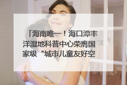 海南唯一！海口潭丰洋湿地科普中心荣膺国家级“城市儿童友好空间建设园区”称号