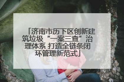 济南市历下区创新建筑垃圾“一案三查”治理体系 打造全链条闭环管理新范式