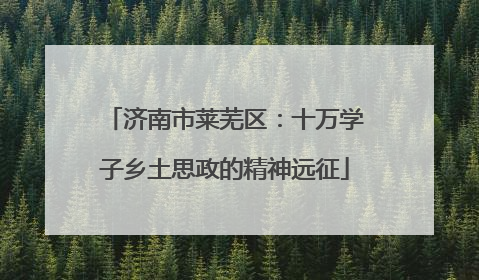 济南市莱芜区：十万学子乡土思政的精神远征