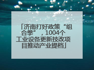 济南打好政策“组合拳”，1004个工业设备更新技改项目推动产业提档