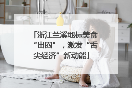 浙江兰溪地标美食“出圈”，激发“舌尖经济”新动能