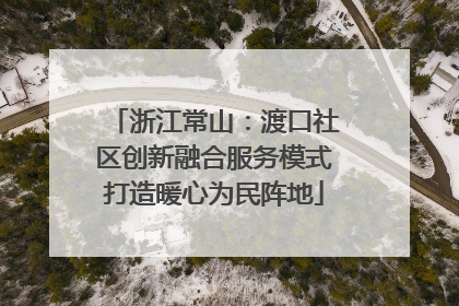 浙江常山：渡口社区创新融合服务模式打造暖心为民阵地