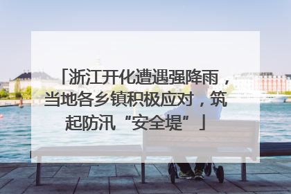 浙江开化遭遇强降雨，当地各乡镇积极应对，筑起防汛“安全堤”