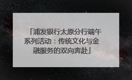 浦发银行太原分行端午系列活动：传统文化与金融服务的双向奔赴