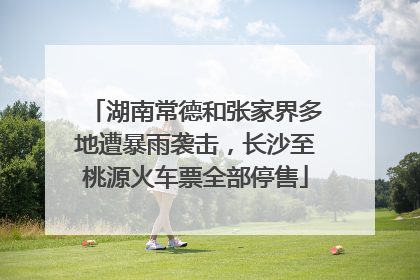 湖南常德和张家界多地遭暴雨袭击，长沙至桃源火车票全部停售