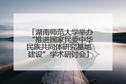 湖南师范大学举办“推进国家民委中华民族共同体研究基地建设”学术研讨会