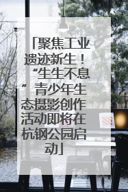聚焦工业遗迹新生！“生生不息”青少年生态摄影创作活动即将在杭钢公园启动