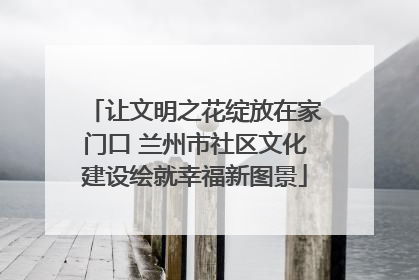 让文明之花绽放在家门口 兰州市社区文化建设绘就幸福新图景