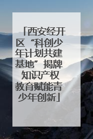 西安经开区“科创少年计划共建基地”揭牌 知识产权教育赋能青少年创新