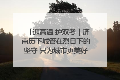 迎高温 护双考｜济南历下城管在烈日下的坚守 只为城市更美好 学子更安心