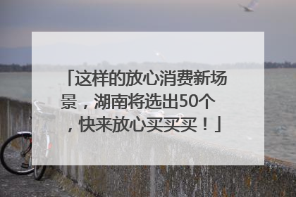 这样的放心消费新场景，湖南将选出50个，快来放心买买买！