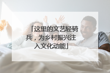这里的文艺轻骑兵，为乡村振兴注入文化动能