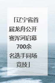 辽宁省首届龙舟公开赛浑河启幕 700余名选手同场竞技