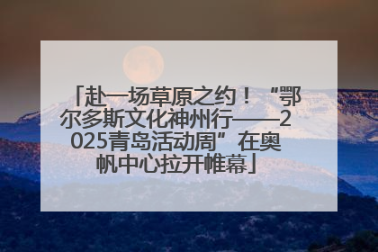 赴一场草原之约！“鄂尔多斯文化神州行——2025青岛活动周”在奥帆中心拉开帷幕