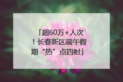 超60万+人次！长春新区端午假期“热”点四射