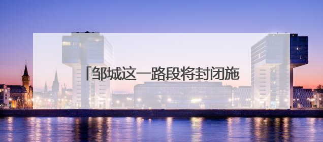 邹城这一路段将封闭施工 过往车辆注意绕行