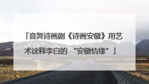 音舞诗画剧《诗画安徽》用艺术诠释李白的 “安徽情缘”
