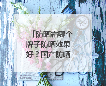 防晒霜哪个牌子防晒效果好？国产防晒霜私藏清单！建议收藏