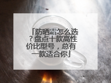 防晒霜怎么选？盘点十款高性价比型号，总有一款适合你
