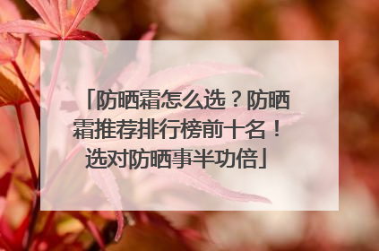 防晒霜怎么选？防晒霜推荐排行榜前十名！选对防晒事半功倍